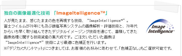 独自の画像最適化技術 「ImageItelligence(TM)」 人が見たまま、感じたままの色を再現する技術、”ImageIntelligence(TM)”。富士フイルムが70年にも及ぶ銀塩写真システムの画像解析・評価技術と、70年代からいち早く取り組んできたデジタルイメージング技術を通じて、蓄積してきた画像処理に関する技術資産の集大成です。ご注文いただいた画像は“ImageIntelligence(TM)”技術により最適に色補正を行います。※「デジカメプリントマット」につきましては、お客様のお好みにあわせて、「色補正なし」もご選択可能です。
