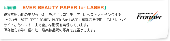 印画紙 「EVER-BEAUTY PAPER for LASER」 銀写真出力用のデジタルミニラボ「フロンティア」にベストマッチングするフジカラー純正「EVER-BEAUTY PAPER for LASER」印画紙を使用しており、ハイライトからシャドーまで豊かな階調を実現しています。保存性も非常に優れた、最高級品質の写真をお届けします。