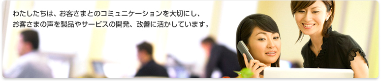 わたしたちは、お客さまとのコミュニケーションを大切にし、お客さまの声を製品やサービス開発、改善に活かしています。