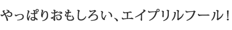 やっぱりおもしろい、エイプリルフール！
